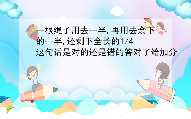 一根绳子用去一半,再用去余下的一半,还剩下全长的1/4 这句话是对的还是错的答对了给加分