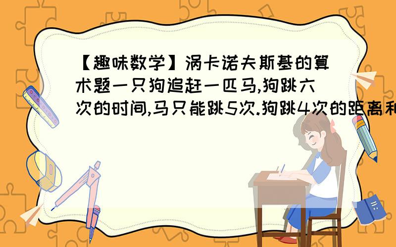 【趣味数学】涡卡诺夫斯基的算术题一只狗追赶一匹马,狗跳六次的时间,马只能跳5次.狗跳4次的距离和马跳7次的距离相同,马跑了5.5公里以后,狗开始在后面追赶.马跑多长的距离,才被狗追上?