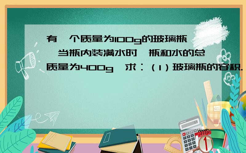 有一个质量为100g的玻璃瓶,当瓶内装满水时,瓶和水的总质量为400g,求：（1）玻璃瓶的容积.（2）若用瓶装满密度为0.8g|cm3的平方的煤油时瓶和煤油的总质量为多少?