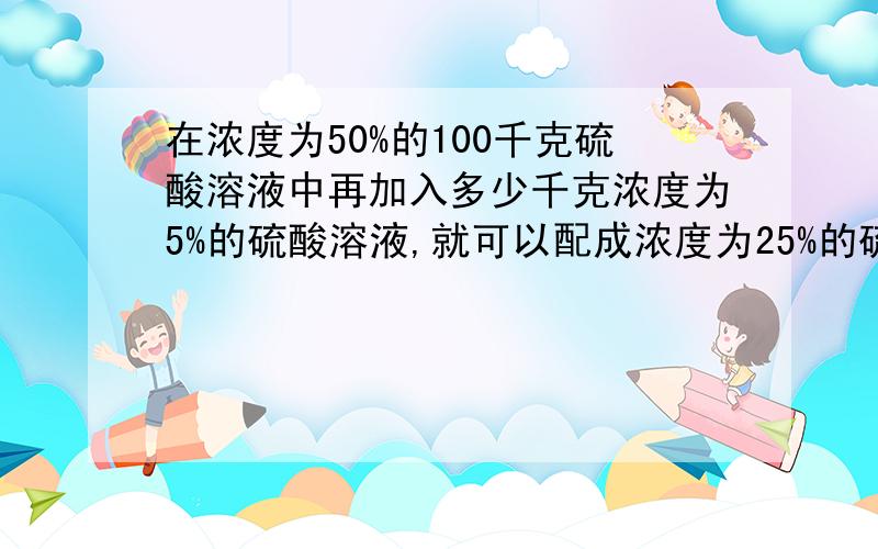 在浓度为50%的100千克硫酸溶液中再加入多少千克浓度为5%的硫酸溶液,就可以配成浓度为25%的硫酸溶液?