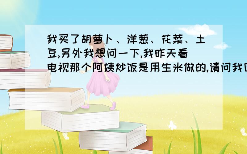 我买了胡萝卜、洋葱、花菜、土豆,另外我想问一下,我昨天看电视那个阿姨炒饭是用生米做的,请问我回去是用生米还是熟的饭做炒饭?