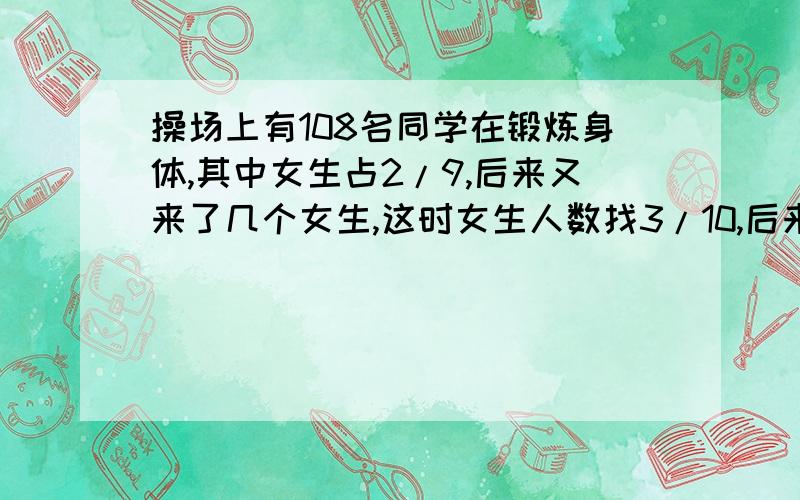 操场上有108名同学在锻炼身体,其中女生占2/9,后来又来了几个女生,这时女生人数找3/10,后来来了几名女生