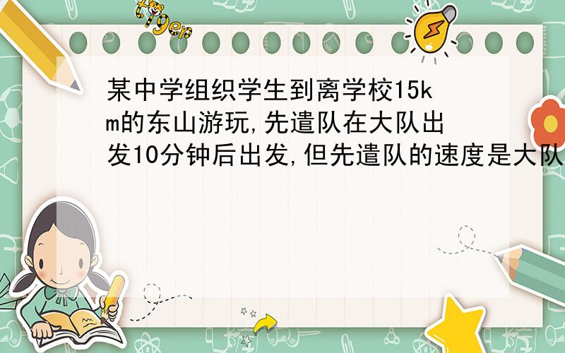 某中学组织学生到离学校15km的东山游玩,先遣队在大队出发10分钟后出发,但先遣队的速度是大队速度的1.2倍,结果先遣队比大队早到20分钟,先遣队与大队的速度各是多少?