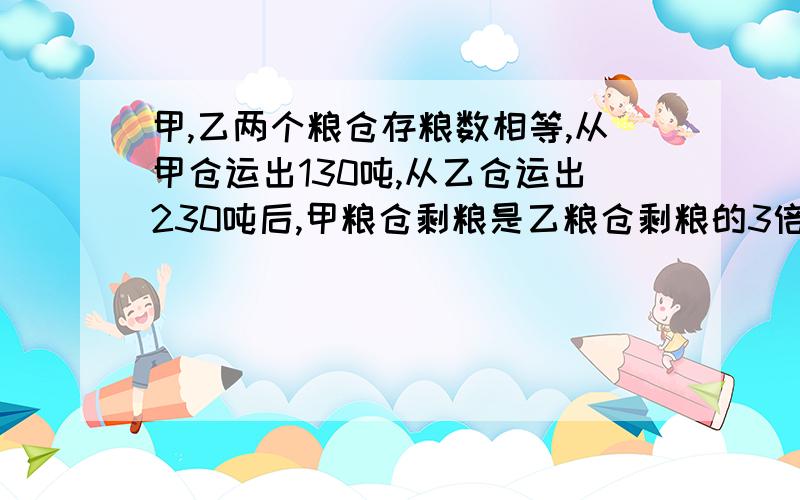 甲,乙两个粮仓存粮数相等,从甲仓运出130吨,从乙仓运出230吨后,甲粮仓剩粮是乙粮仓剩粮的3倍,原来每个粮仓各存粮多少吨?（列式）