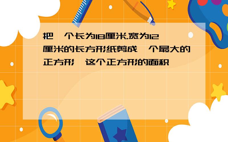 把一个长为18厘米.宽为12厘米的长方形纸剪成一个最大的正方形,这个正方形的面积