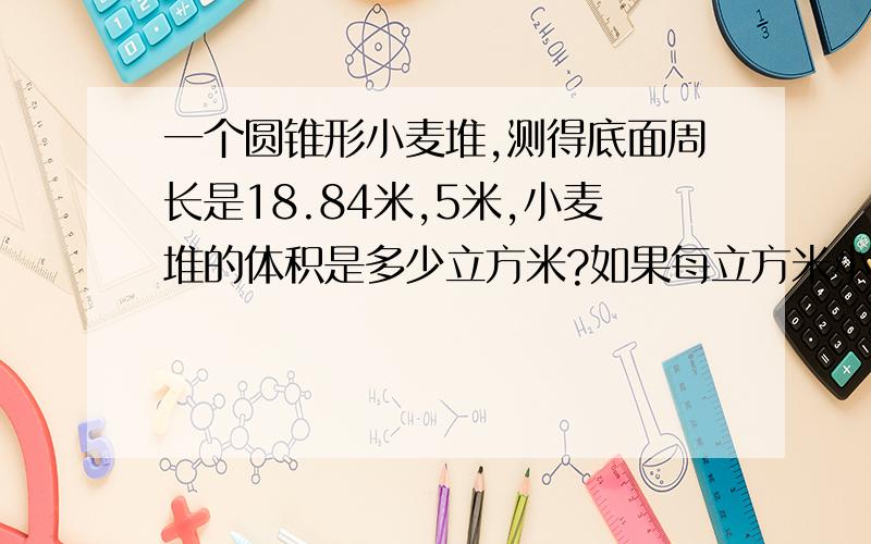 一个圆锥形小麦堆,测得底面周长是18.84米,5米,小麦堆的体积是多少立方米?如果每立方米小麦重735千克,这堆小麦共有多少千克