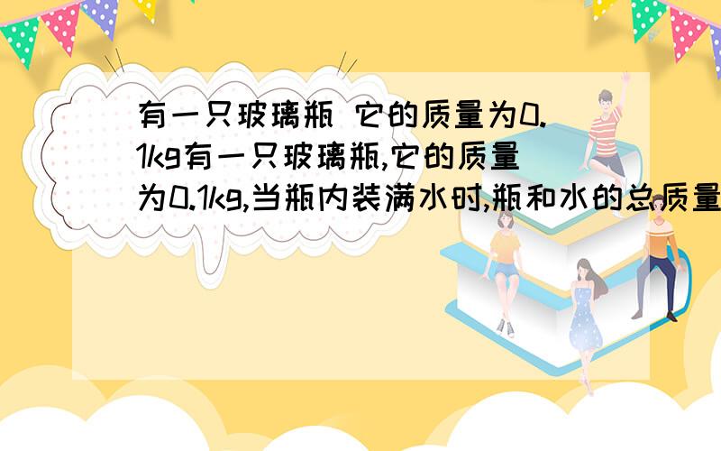 有一只玻璃瓶 它的质量为0.1kg有一只玻璃瓶,它的质量为0.1kg,当瓶内装满水时,瓶和水的总质量为0.4kg,用此瓶装金属粒若干,瓶和金属颗粒的总质量为0.8kg,若在装金属颗粒的瓶中再装水时,瓶、金