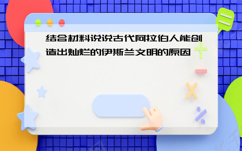 结合材料说说古代阿拉伯人能创造出灿烂的伊斯兰文明的原因