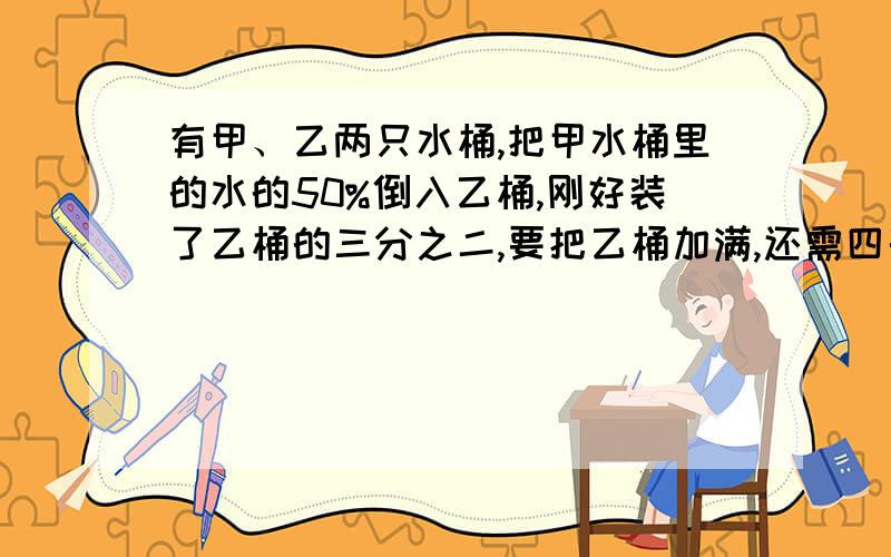 有甲、乙两只水桶,把甲水桶里的水的50%倒入乙桶,刚好装了乙桶的三分之二,要把乙桶加满,还需四千克水,甲桶里原有水多少千克?