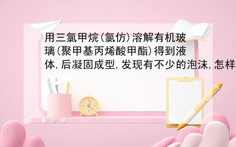 用三氯甲烷(氯仿)溶解有机玻璃(聚甲基丙烯酸甲酯)得到液体,后凝固成型,发现有不少的泡沫,怎样消除泡沫?真空除泡具体的工作原理计流程,有简易的方法吗?(部件不大几厘米吧)