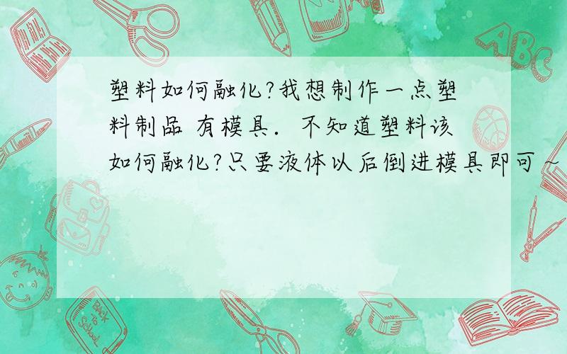 塑料如何融化?我想制作一点塑料制品 有模具．不知道塑料该如何融化?只要液体以后倒进模具即可～