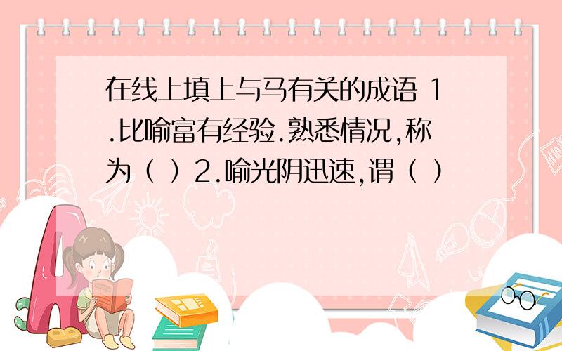 在线上填上与马有关的成语 1.比喻富有经验.熟悉情况,称为（ ）2.喻光阴迅速,谓（ ）