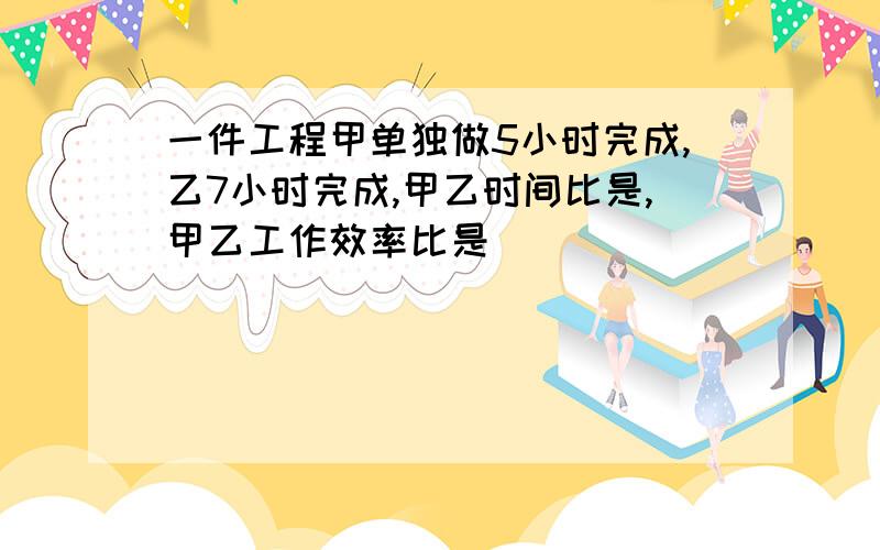 一件工程甲单独做5小时完成,乙7小时完成,甲乙时间比是,甲乙工作效率比是