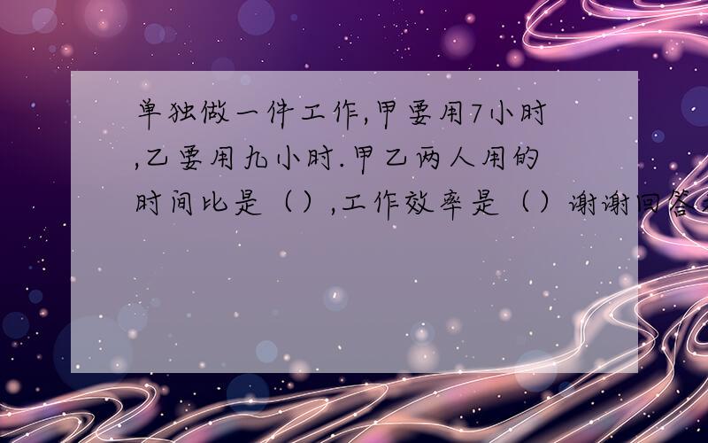 单独做一件工作,甲要用7小时,乙要用九小时.甲乙两人用的时间比是（）,工作效率是（）谢谢回答者