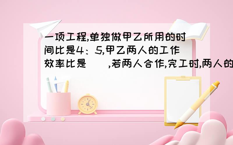 一项工程,单独做甲乙所用的时间比是4：5,甲乙两人的工作效率比是（）,若两人合作,完工时,两人的工作总量比是（）.