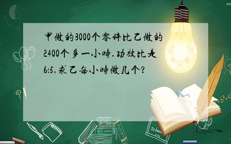 甲做的3000个零件比乙做的2400个多一小时,功效比是6：5,求乙每小时做几个?