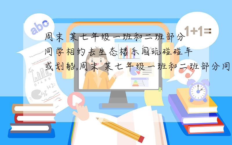 周末 某七年级一班和二班部分同学相约去生态楼乐园玩碰碰车或划船,周末 某七年级一班和二班部分同学相约去生态楼乐园玩碰碰车或划船,已知玩碰碰车的同学们每人租一辆车,划船的同学