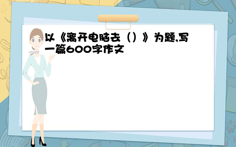 以《离开电脑去（）》为题,写一篇600字作文