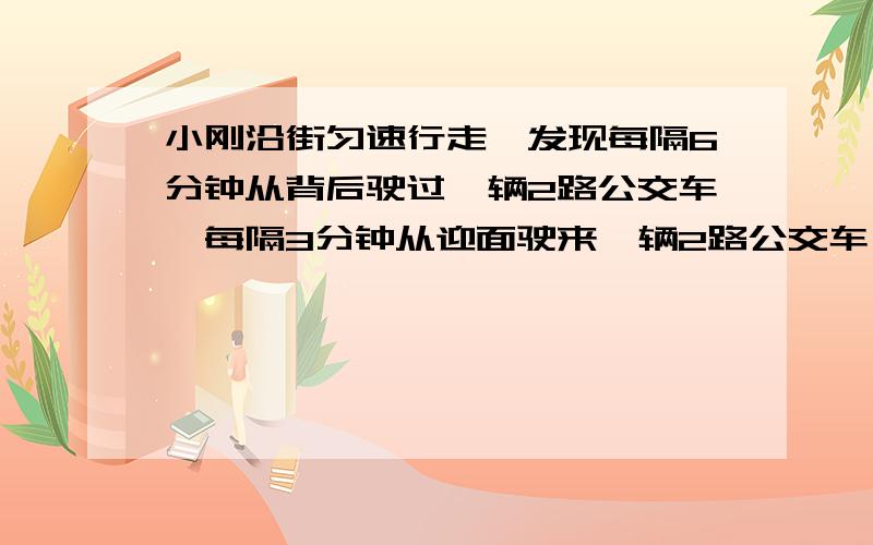 小刚沿街匀速行走,发现每隔6分钟从背后驶过一辆2路公交车,每隔3分钟从迎面驶来一辆2路公交车． 2008-9-2假设每辆2路公交车行驶速度相同,而且2路公交车总站每隔固定时间发一辆车,那么发车