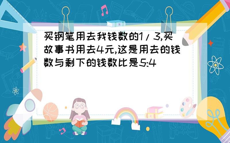 买钢笔用去我钱数的1/3,买故事书用去4元,这是用去的钱数与剩下的钱数比是5:4