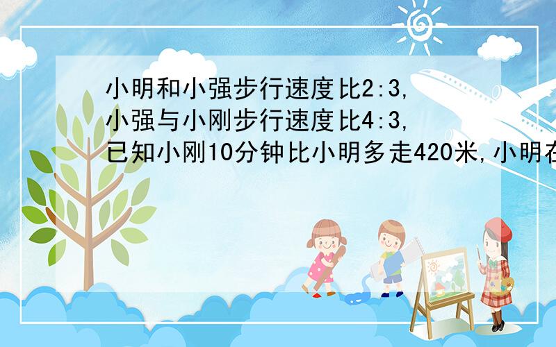 小明和小强步行速度比2:3,小强与小刚步行速度比4:3,已知小刚10分钟比小明多走420米,小明在20分钟里比小