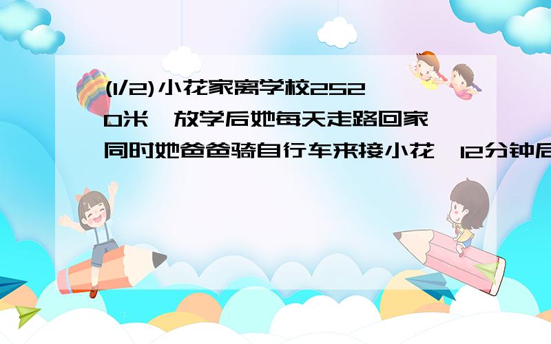 (1/2)小花家离学校2520米,放学后她每天走路回家,同时她爸爸骑自行车来接小花,12分钟后两人相遇,已...(1/2)小花家离学校2520米,放学后她每天走路回家,同时她爸爸骑自行车来接小花,12分钟后两