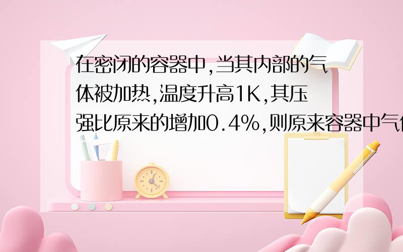 在密闭的容器中,当其内部的气体被加热,温度升高1K,其压强比原来的增加0.4%,则原来容器中气体的温度是多少℃ 公式只学了P1/T1=P2/T2