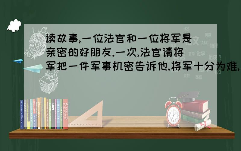 读故事,一位法官和一位将军是亲密的好朋友.一次,法官请将军把一件军事机密告诉他.将军十分为难,因为他既不愿使好友难堪,又绝对不能泄密.将军眉头一皱,对法官说：“亲爱的朋友,你能绝