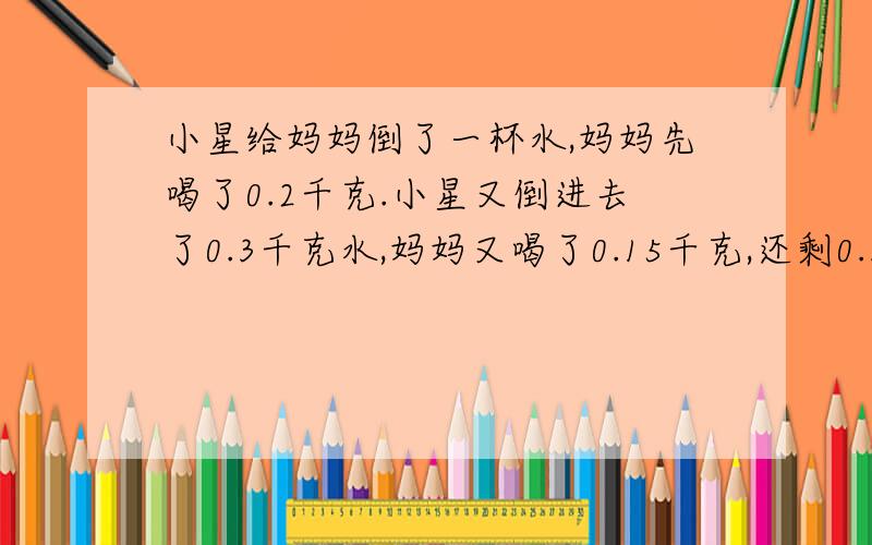 小星给妈妈倒了一杯水,妈妈先喝了0.2千克.小星又倒进去了0.3千克水,妈妈又喝了0.15千克,还剩0.3千克水.小星一共给妈妈倒了多少千克水?