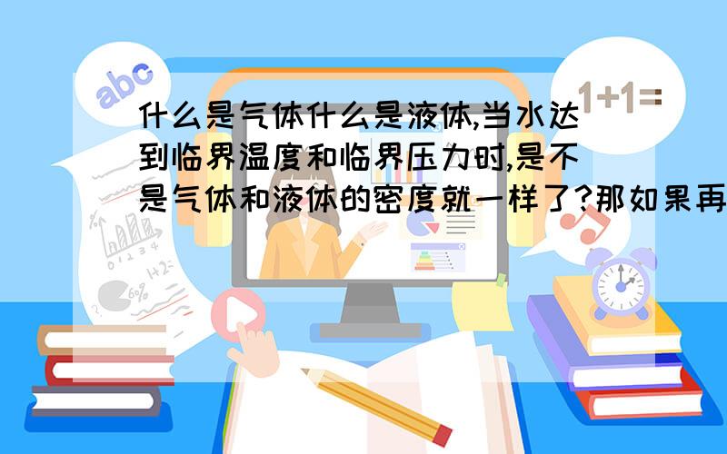 什么是气体什么是液体,当水达到临界温度和临界压力时,是不是气体和液体的密度就一样了?那如果再升高压力和温度呢?是不是气体的密度就大于液体了?