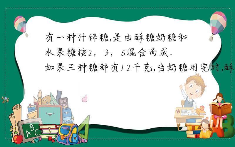 有一种什锦糖,是由酥糖奶糖和水果糖按2：3：5混合而成.如果三种糖都有12千克,当奶糖用完时,酥糖还剩多少千克?水果糖要增加多少千克?