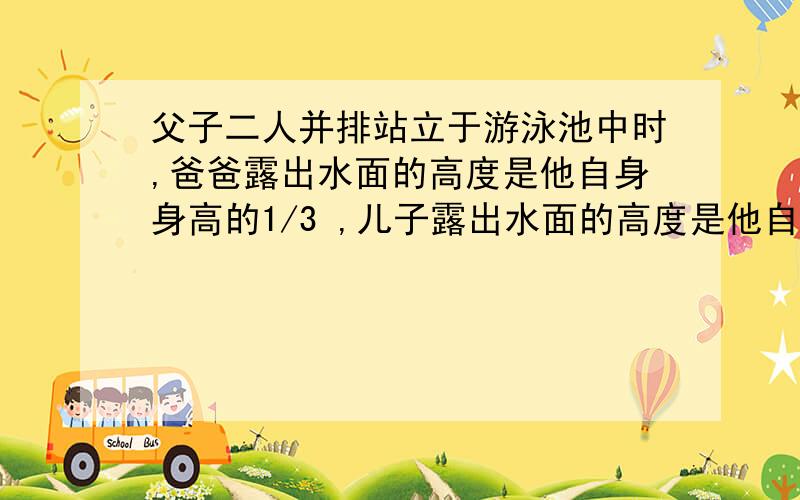 父子二人并排站立于游泳池中时,爸爸露出水面的高度是他自身身高的1/3 ,儿子露出水面的高度是他自身身高的1/7 ,父子二人的身高之和为3.2米．1求父子二人的身高各是多少米.2求水池的水深