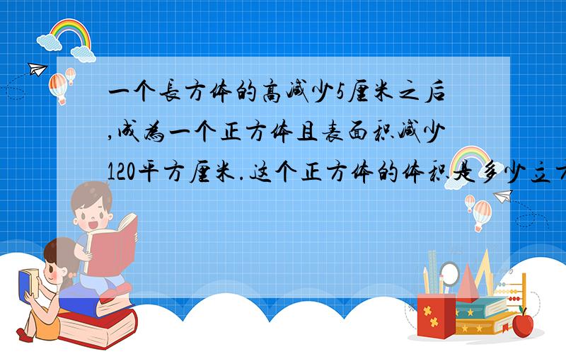 一个长方体的高减少5厘米之后,成为一个正方体且表面积减少120平方厘米.这个正方体的体积是多少立方厘米