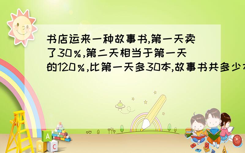 书店运来一种故事书,第一天卖了30％,第二天相当于第一天的120％,比第一天多30本,故事书共多少本