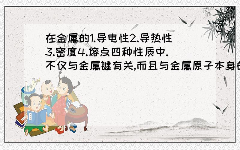 在金属的1.导电性2.导热性3.密度4.熔点四种性质中.不仅与金属键有关,而且与金属原子本身的结构有关的是（）（）