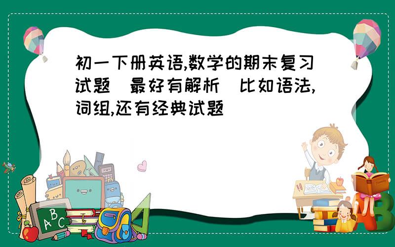 初一下册英语,数学的期末复习试题（最好有解析）比如语法,词组,还有经典试题