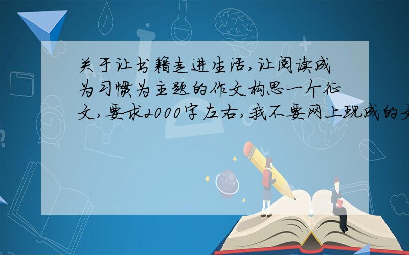 关于让书籍走进生活,让阅读成为习惯为主题的作文构思一个征文,要求2000字左右,我不要网上现成的文章,就随便谈谈自己的想法,根据我利用的程度,我会追分的