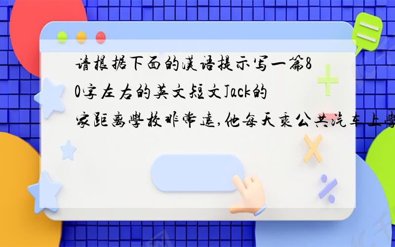 请根据下面的汉语提示写一篇80字左右的英文短文Jack的家距离学校非常远,他每天乘公共汽车上学,有时他的爸爸开车送他上学.他的表弟Ben的家离学校有3英里远,他经常骑自行车上学,下雨时他