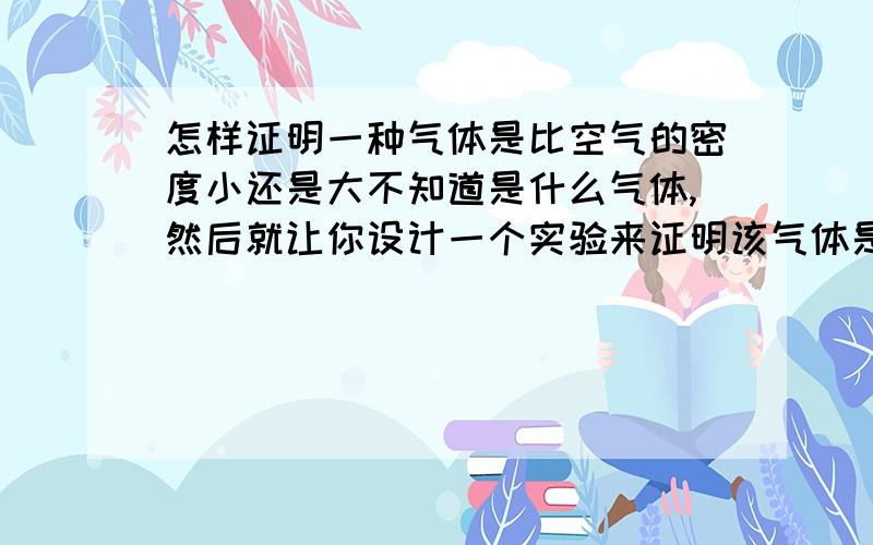 怎样证明一种气体是比空气的密度小还是大不知道是什么气体,然后就让你设计一个实验来证明该气体是比空气大密度大还是小.感恩感恩.