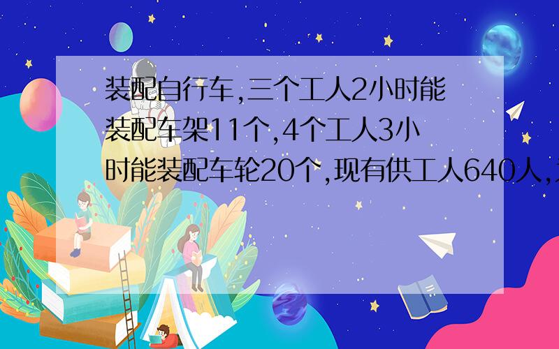 装配自行车,三个工人2小时能装配车架11个,4个工人3小时能装配车轮20个,现有供工人640人,为使车架、车轮装配成整车出厂,怎样安排这640个工人最合理?