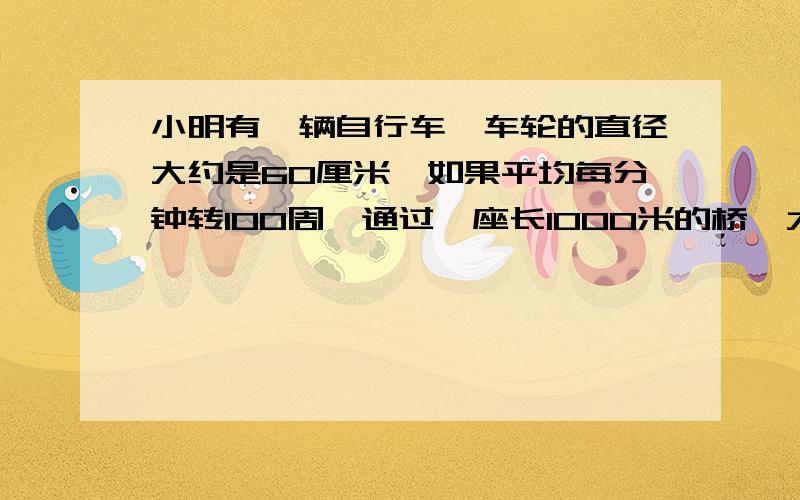 小明有一辆自行车,车轮的直径大约是60厘米,如果平均每分钟转100周,通过一座长1000米的桥,大约需要多少一个圆形花圃的直径是10米,要在它的周围修一条2米宽的小路,求小路的面积.