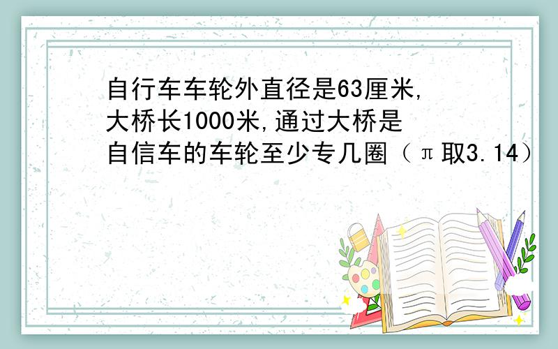 自行车车轮外直径是63厘米,大桥长1000米,通过大桥是自信车的车轮至少专几圈（π取3.14）