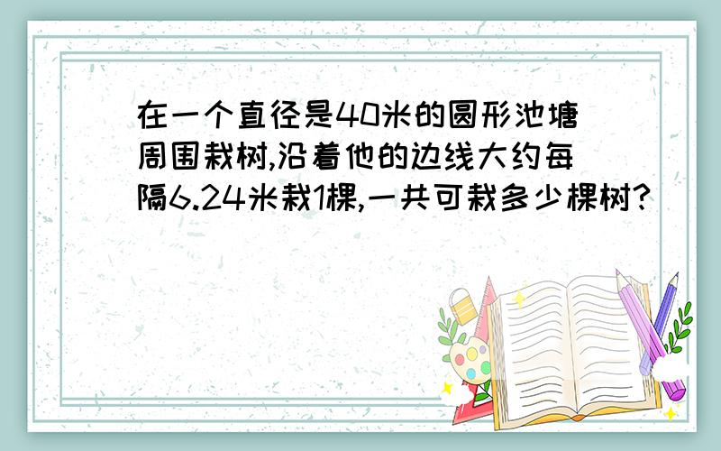 在一个直径是40米的圆形池塘周围栽树,沿着他的边线大约每隔6.24米栽1棵,一共可栽多少棵树?