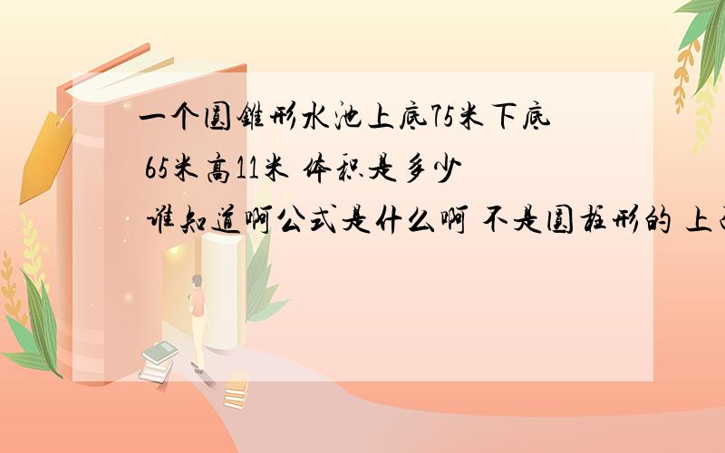 一个圆锥形水池上底75米下底 65米高11米 体积是多少 谁知道啊公式是什么啊 不是圆柱形的 上面圆的直径75 池底直径65...要是圆柱就好算了