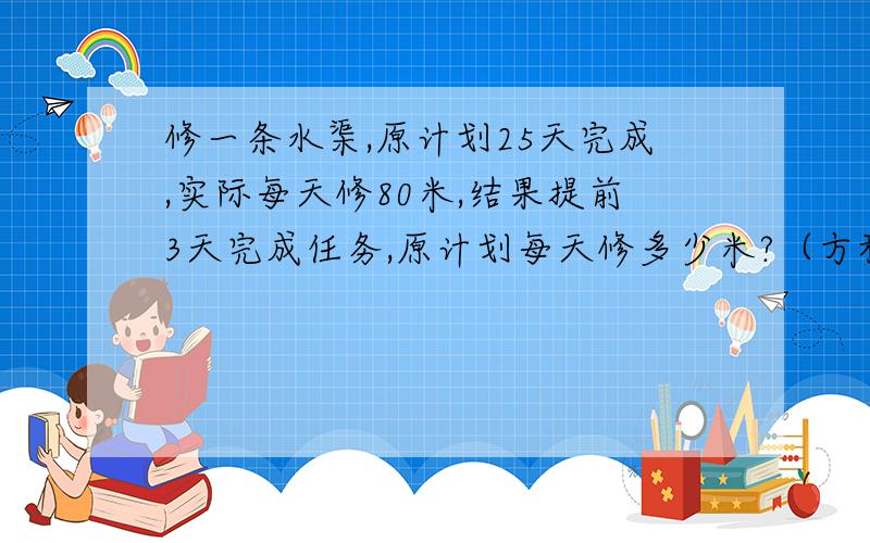 修一条水渠,原计划25天完成,实际每天修80米,结果提前3天完成任务,原计划每天修多少米?（方程解）