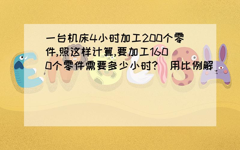 一台机床4小时加工200个零件,照这样计算,要加工1600个零件需要多少小时?（用比例解）