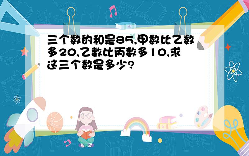 三个数的和是85,甲数比乙数多20,乙数比丙数多10,求这三个数是多少?