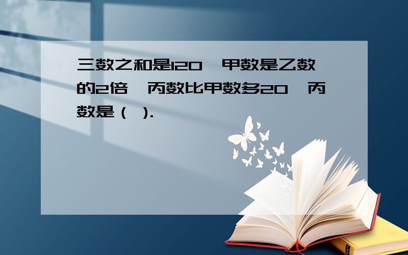 三数之和是120,甲数是乙数的2倍,丙数比甲数多20,丙数是（ ).