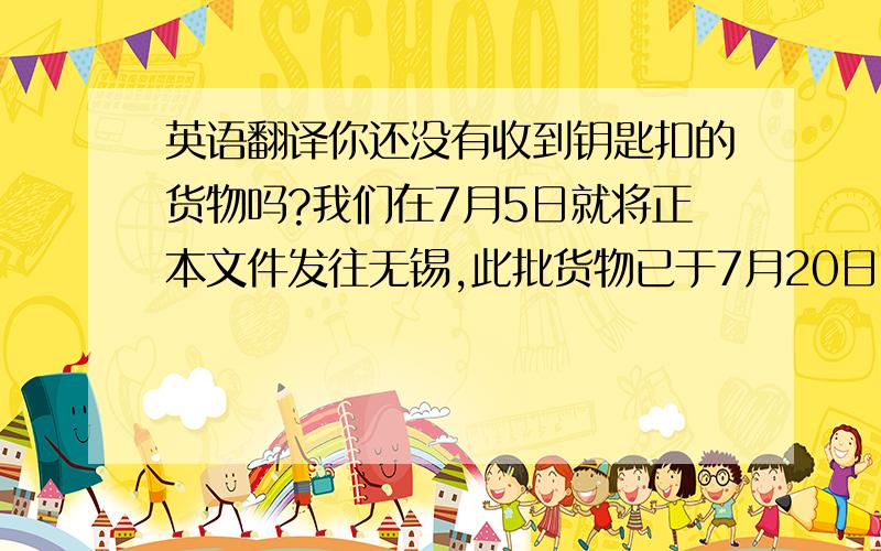 英语翻译你还没有收到钥匙扣的货物吗?我们在7月5日就将正本文件发往无锡,此批货物已于7月20日到达目的港.我们并没有延误交期,我们在6月5日就已经安排将货物送到起运港的仓库了.你有收