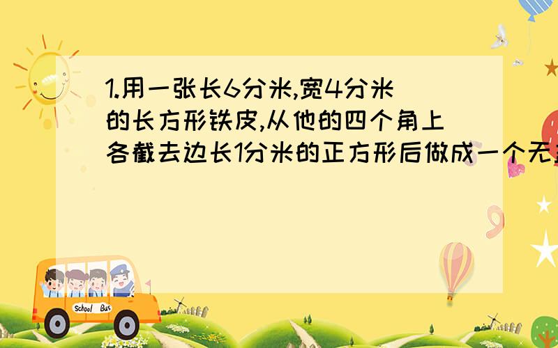 1.用一张长6分米,宽4分米的长方形铁皮,从他的四个角上各截去边长1分米的正方形后做成一个无盖长方体铁皮箱,求铁皮箱表面积是多少?2.一个火柴盒长5cm,宽3cm、高1cm.（纸板厚度忽略不计）（